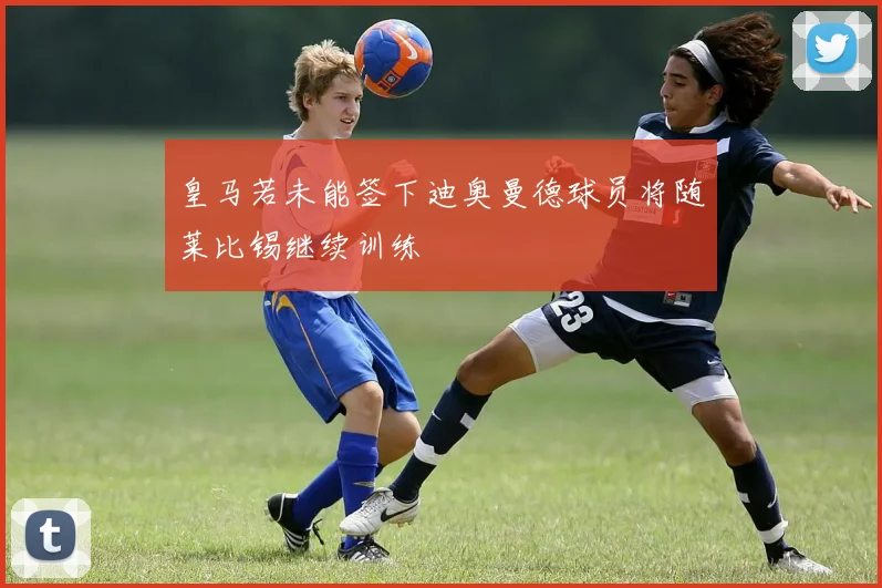 皇马若未能签下迪奥曼德球员将随莱比锡继续训练