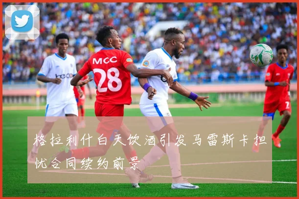 格拉利什白天饮酒引发马雷斯卡担忧合同续约前景