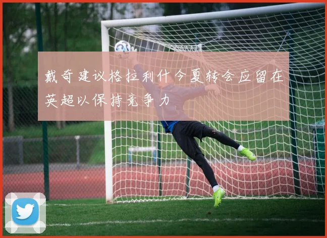 戴奇建议格拉利什今夏转会应留在英超以保持竞争力