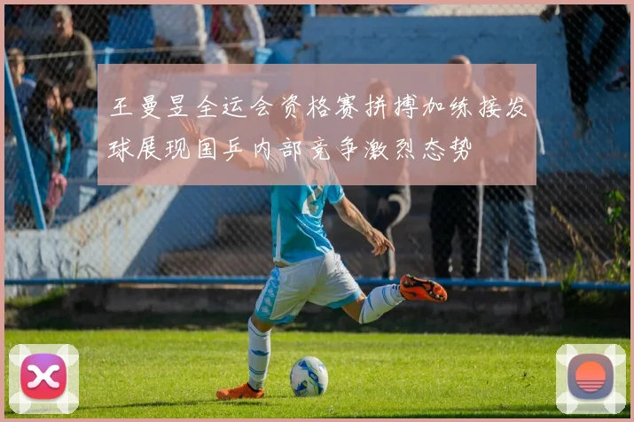 王曼昱全运会资格赛拼搏加练接发球展现国乒内部竞争激烈态势