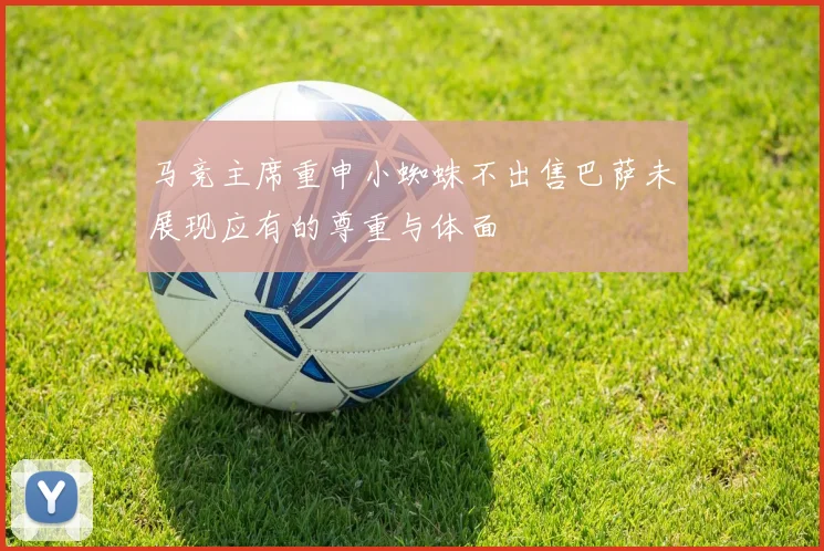 马竞主席重申小蜘蛛不出售巴萨未展现应有的尊重与体面