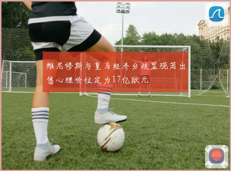 维尼修斯与皇马经济分歧显现若出售心理价位定为17亿欧元