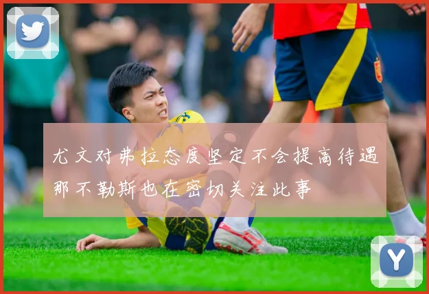 尤文对弗拉态度坚定不会提高待遇那不勒斯也在密切关注此事